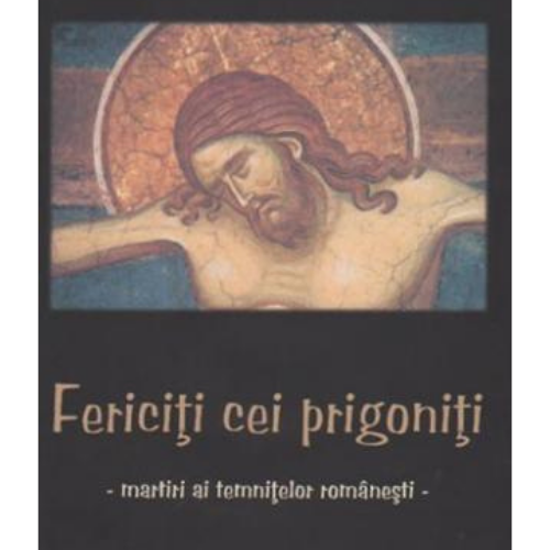 Fericiți cei prigoniți. Martiri ai temnițelor românești